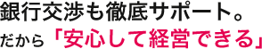 銀行交渉も徹底サポート。だから「安心して経営できる」