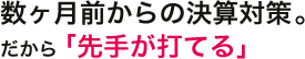 数ヶ月前からの決算対策。だから「先手が打てる」