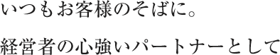 いつもお客様のそばに。経営者の心強いパートナーとして